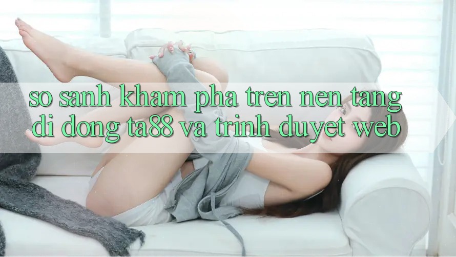 So Sánh Khám phá Trên Nền tảng di động TA88 Và Trình Duyệt Web So Sánh Khám phá Trên Nền tảng di động TA88 Và Trình Duyệt Web