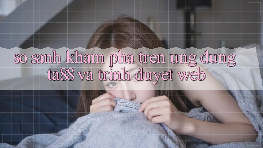 So Sánh Khám phá Trên Ứng dụng TA88 Và Trình Duyệt Web So Sánh Khám phá Trên Ứng dụng TA88 Và Trình Duyệt Web
