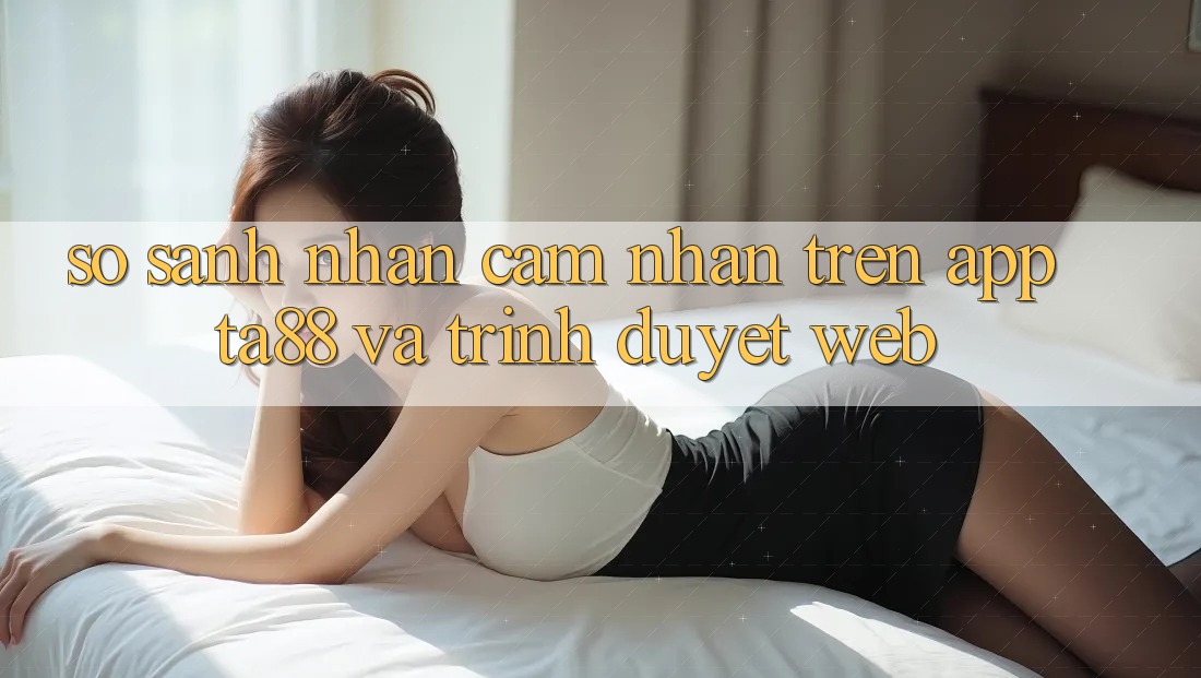 So Sánh Nhận cảm nhận Trên App TA88 Và Trình Duyệt Web So Sánh Nhận cảm nhận Trên App TA88 Và Trình Duyệt Web