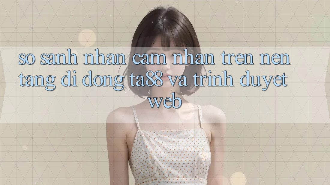So Sánh Nhận cảm nhận Trên Nền tảng di động TA88 Và Trình Duyệt Web So Sánh Nhận cảm nhận Trên Nền tảng di động TA88 Và Trình Duyệt Web