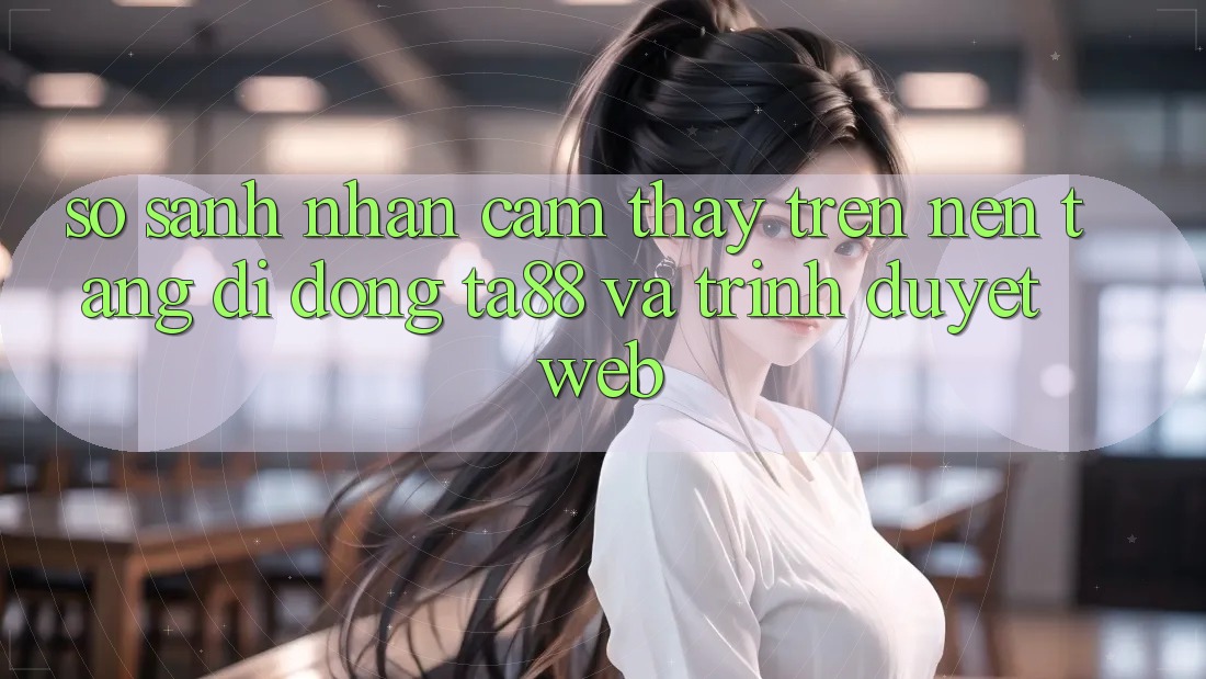 So Sánh Nhận cảm thấy Trên Nền tảng di động TA88 Và Trình Duyệt Web