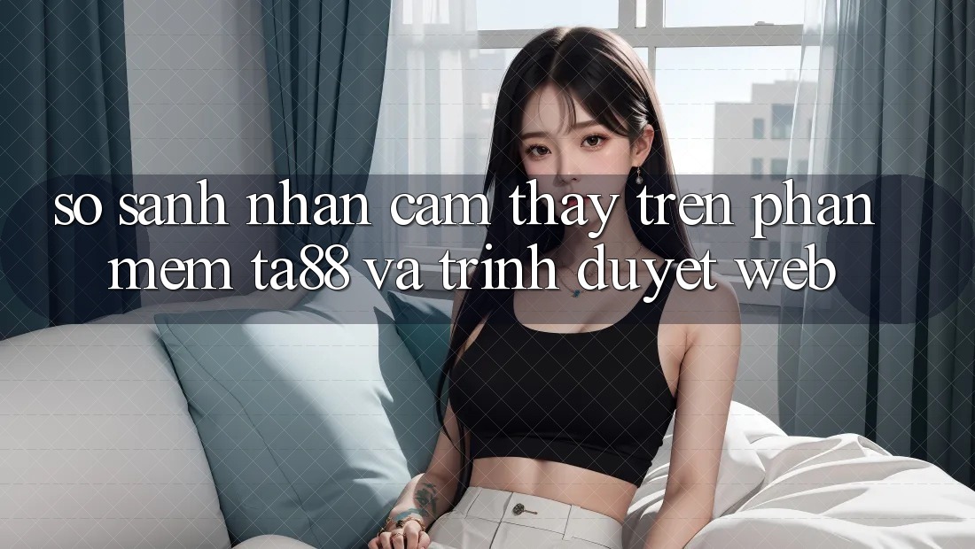 So Sánh Nhận cảm thấy Trên Phần mềm TA88 Và Trình Duyệt Web So Sánh Nhận cảm thấy Trên Phần mềm TA88 Và Trình Duyệt Web