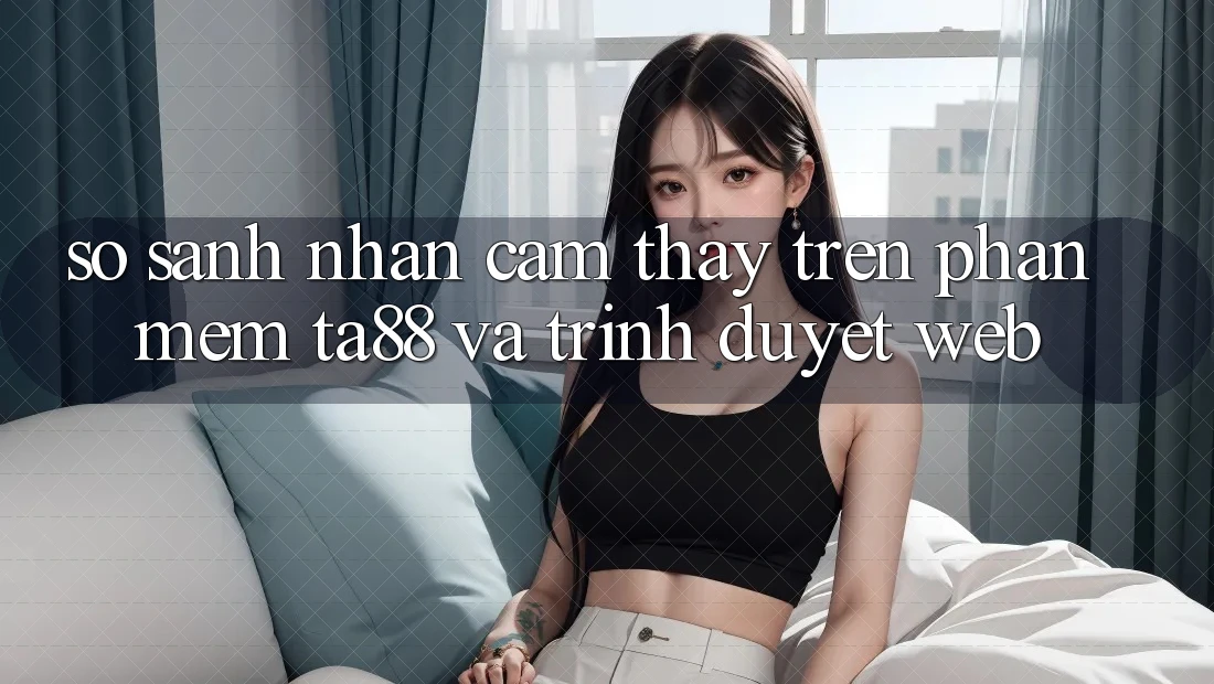 So Sánh Nhận cảm thấy Trên Phần mềm TA88 Và Trình Duyệt Web So Sánh Nhận cảm thấy Trên Phần mềm TA88 Và Trình Duyệt Web