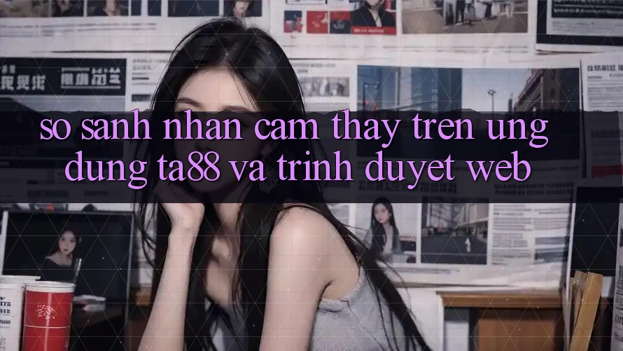 So Sánh Nhận cảm thấy Trên Ứng dụng TA88 Và Trình Duyệt Web So Sánh Nhận cảm thấy Trên Ứng dụng TA88 Và Trình Duyệt Web