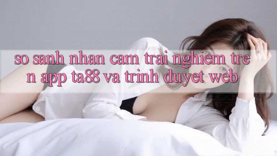 So Sánh Nhận cảm trải nghiệm Trên App TA88 Và Trình Duyệt Web So Sánh Nhận cảm trải nghiệm Trên App TA88 Và Trình Duyệt Web