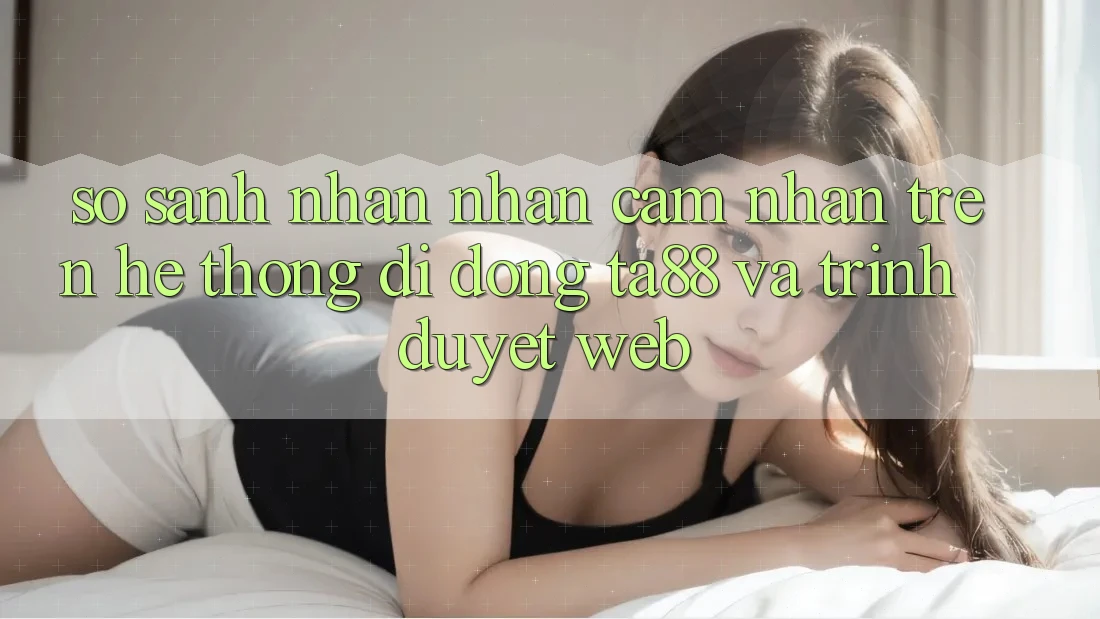 So Sánh Nhận nhận cảm nhận Trên Hệ thống di động TA88 Và Trình Duyệt Web So Sánh Nhận nhận cảm nhận Trên Hệ thống di động TA88 Và Trình Duyệt Web