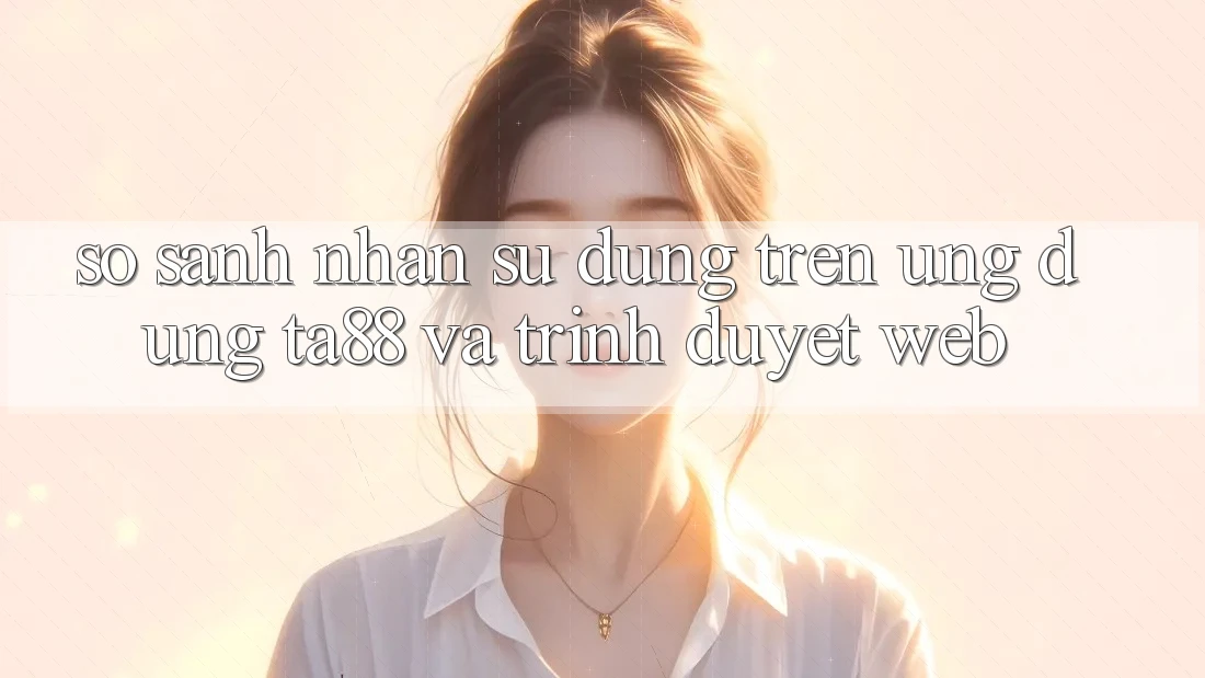 So Sánh Nhận sử dụng Trên Ứng dụng TA88 Và Trình Duyệt Web So Sánh Nhận sử dụng Trên Ứng dụng TA88 Và Trình Duyệt Web