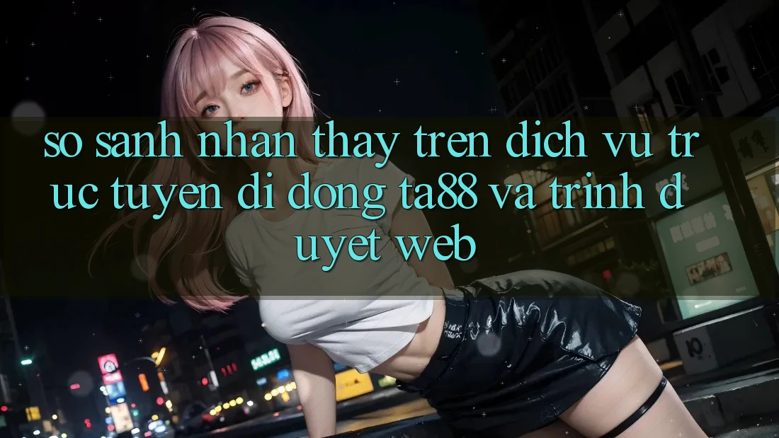 So Sánh Nhận thấy Trên Dịch vụ trực tuyến di động TA88 Và Trình Duyệt Web So Sánh Nhận thấy Trên Dịch vụ trực tuyến di động TA88 Và Trình Duyệt Web