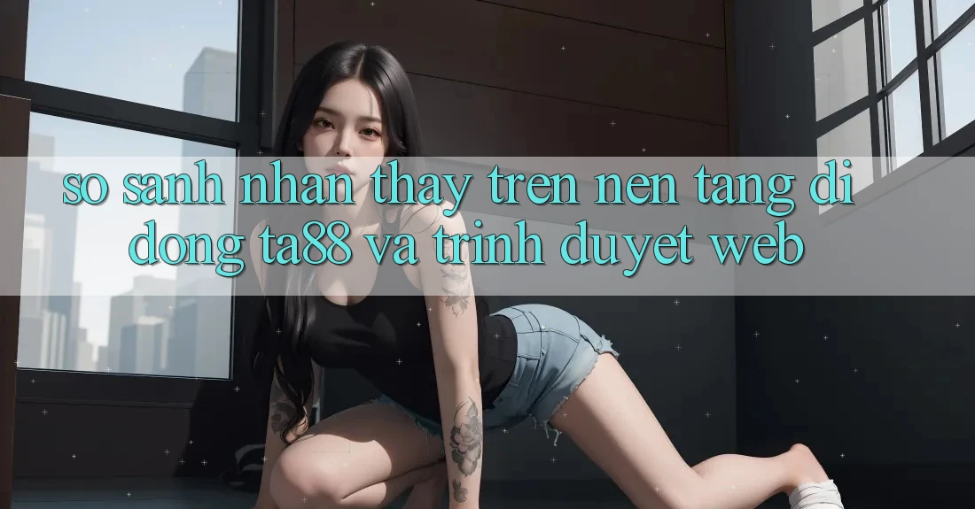 So Sánh Nhận thấy Trên Nền tảng di động TA88 Và Trình Duyệt Web So Sánh Nhận thấy Trên Nền tảng di động TA88 Và Trình Duyệt Web