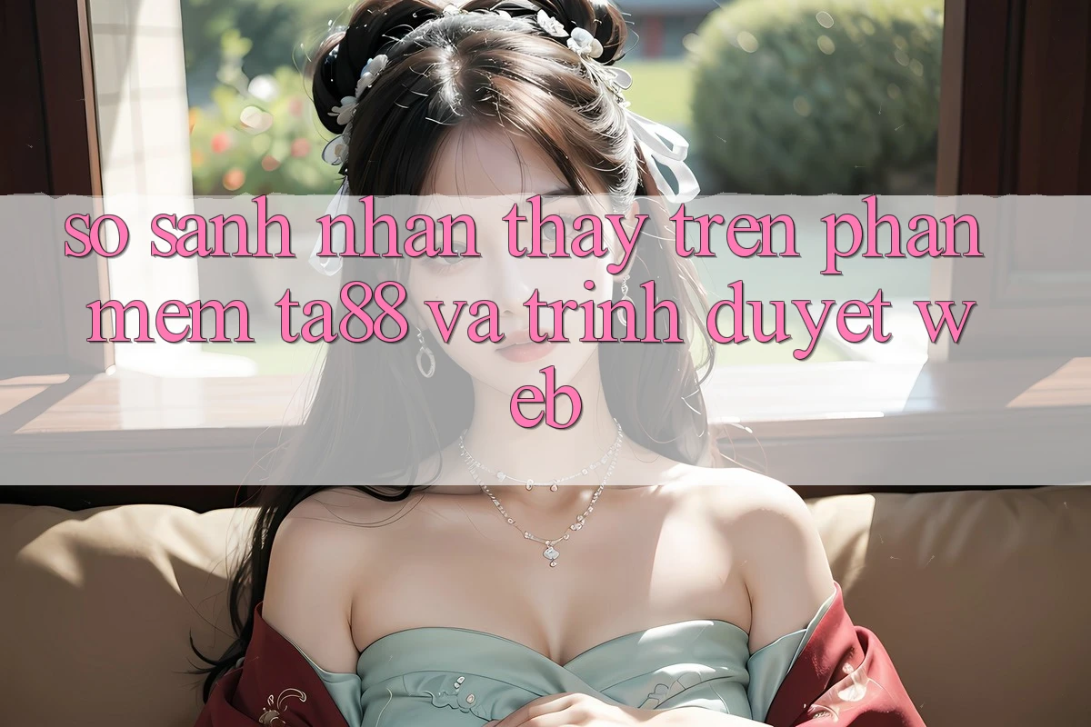 So Sánh Nhận thấy Trên Phần mềm TA88 Và Trình Duyệt Web So Sánh Nhận thấy Trên Phần mềm TA88 Và Trình Duyệt Web