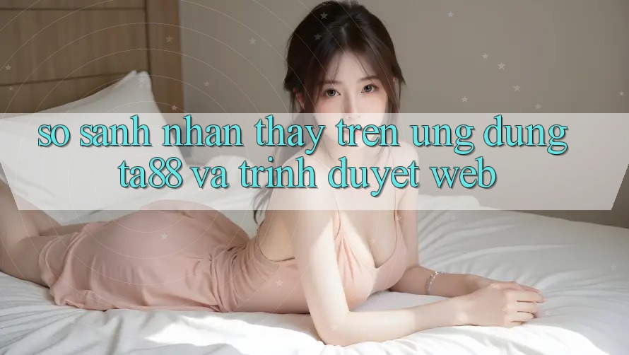 So Sánh Nhận thấy Trên Ứng dụng TA88 Và Trình Duyệt Web So Sánh Nhận thấy Trên Ứng dụng TA88 Và Trình Duyệt Web