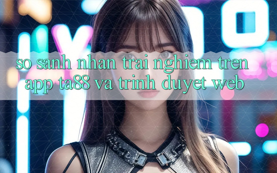 So Sánh Nhận trải nghiệm Trên App TA88 Và Trình Duyệt Web So Sánh Nhận trải nghiệm Trên App TA88 Và Trình Duyệt Web