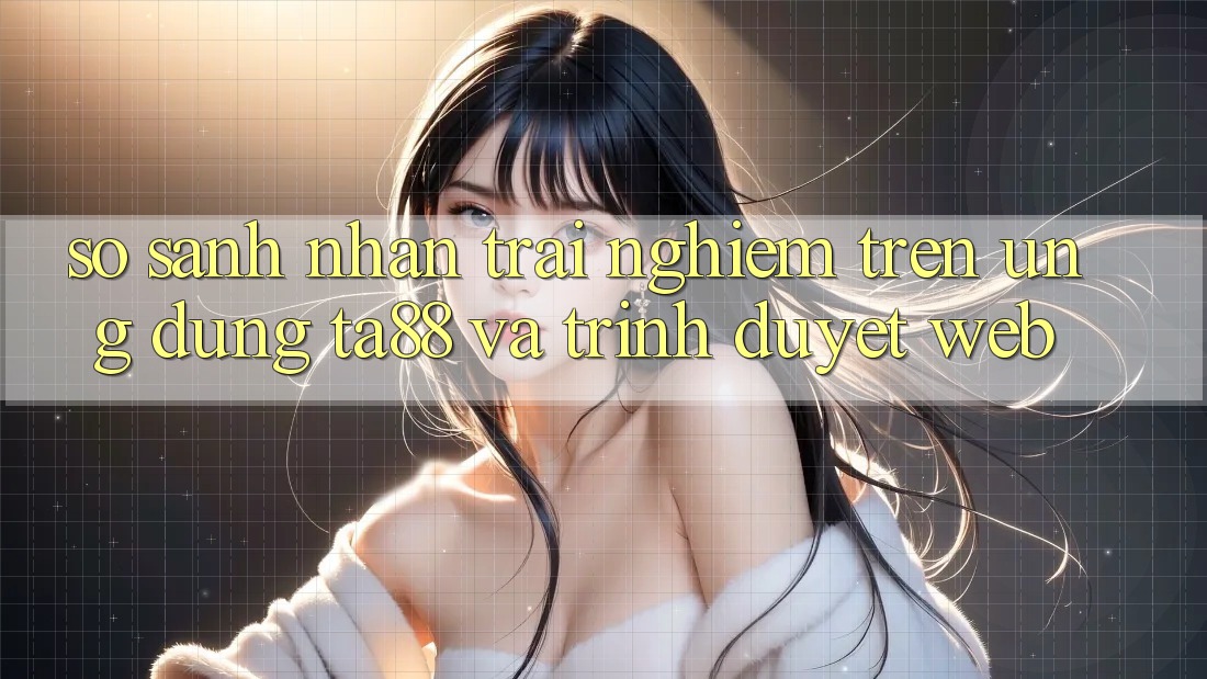 So Sánh Nhận trải nghiệm Trên Ứng dụng TA88 Và Trình Duyệt Web So Sánh Nhận trải nghiệm Trên Ứng dụng TA88 Và Trình Duyệt Web