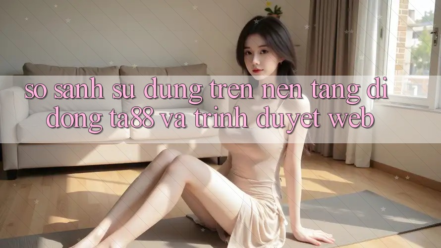 So Sánh Sử dụng Trên Nền tảng di động TA88 Và Trình Duyệt Web So Sánh Sử dụng Trên Nền tảng di động TA88 Và Trình Duyệt Web