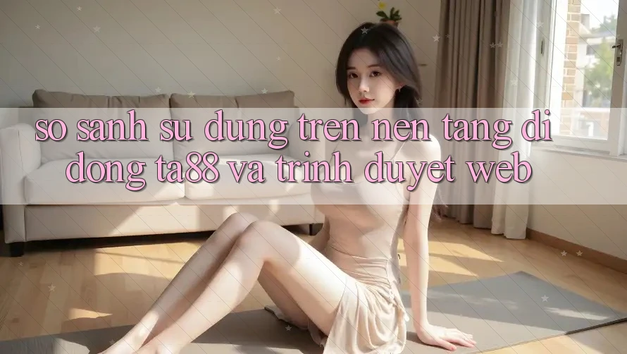 So Sánh Sử dụng Trên Nền tảng di động TA88 Và Trình Duyệt Web So Sánh Sử dụng Trên Nền tảng di động TA88 Và Trình Duyệt Web
