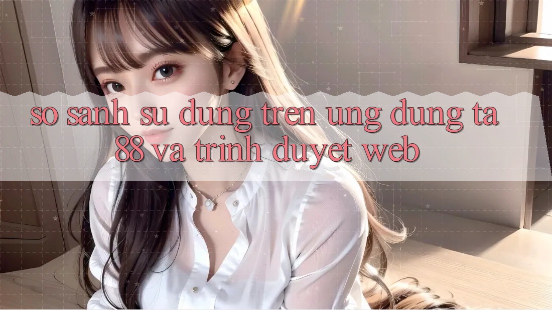So Sánh Sử dụng Trên Ứng dụng TA88 Và Trình Duyệt Web So Sánh Sử dụng Trên Ứng dụng TA88 Và Trình Duyệt Web