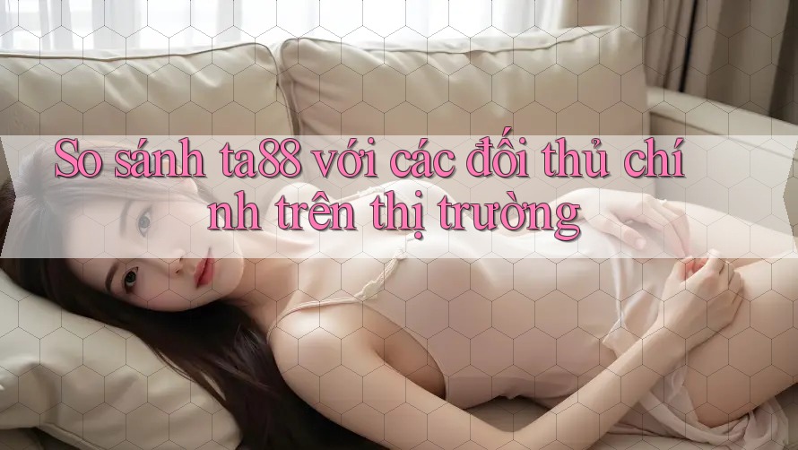 So sánh ta88 với các đối thủ chính trên thị trường So sánh ta88 với các đối thủ chính trên thị trường