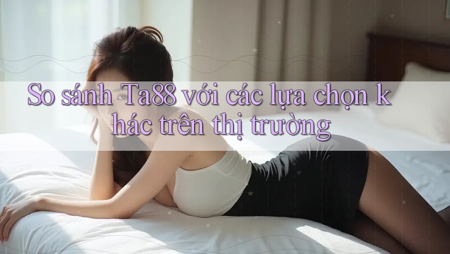 So sánh ta88 với các lựa chọn khác trên thị trường So sánh ta88 với các lựa chọn khác trên thị trường
