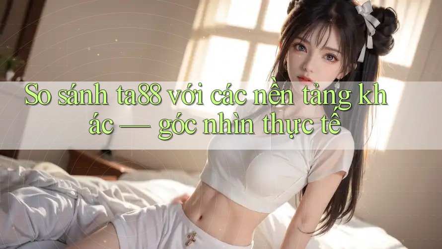 So sánh ta88 với các nền tảng khác — góc nhìn thực tế