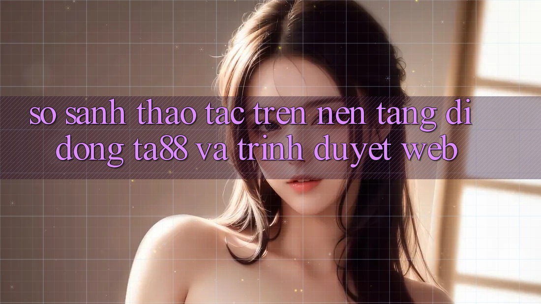 So Sánh Thao tác Trên Nền tảng di động TA88 Và Trình Duyệt Web So Sánh Thao tác Trên Nền tảng di động TA88 Và Trình Duyệt Web