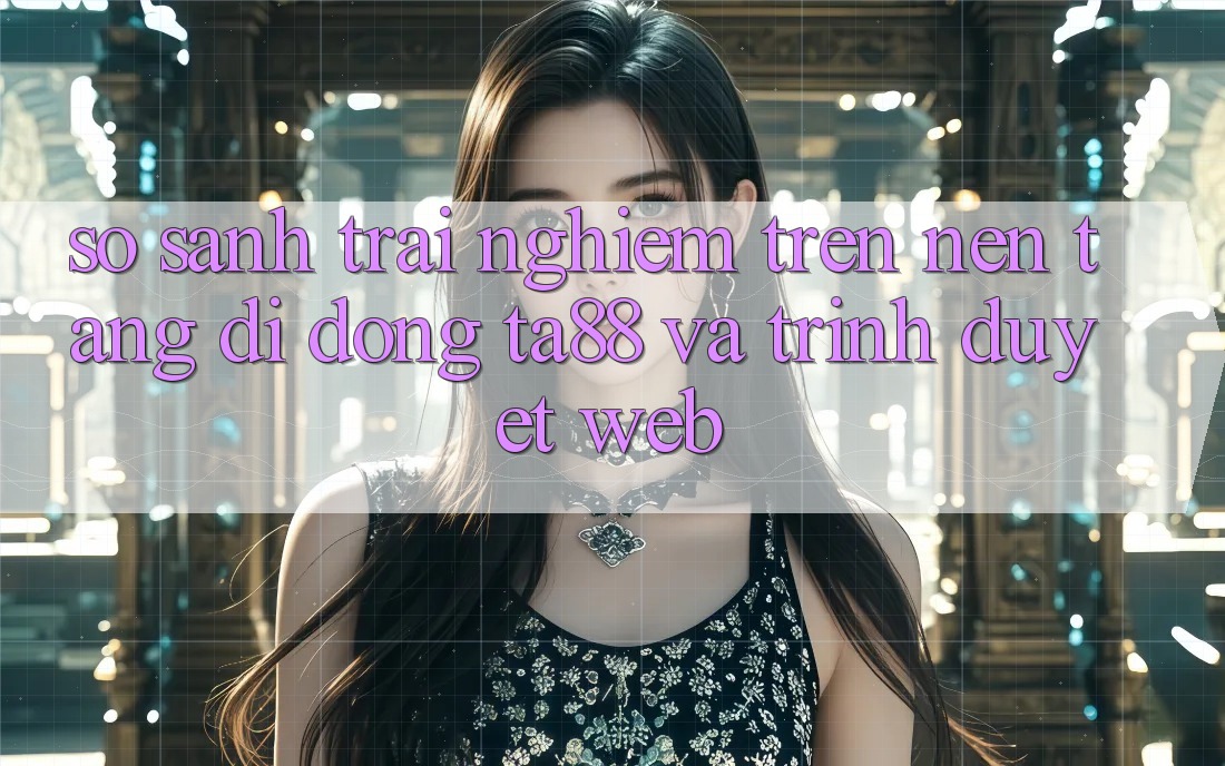 So Sánh Trải nghiệm Trên Nền tảng di động TA88 Và Trình Duyệt Web So Sánh Trải nghiệm Trên Nền tảng di động TA88 Và Trình Duyệt Web