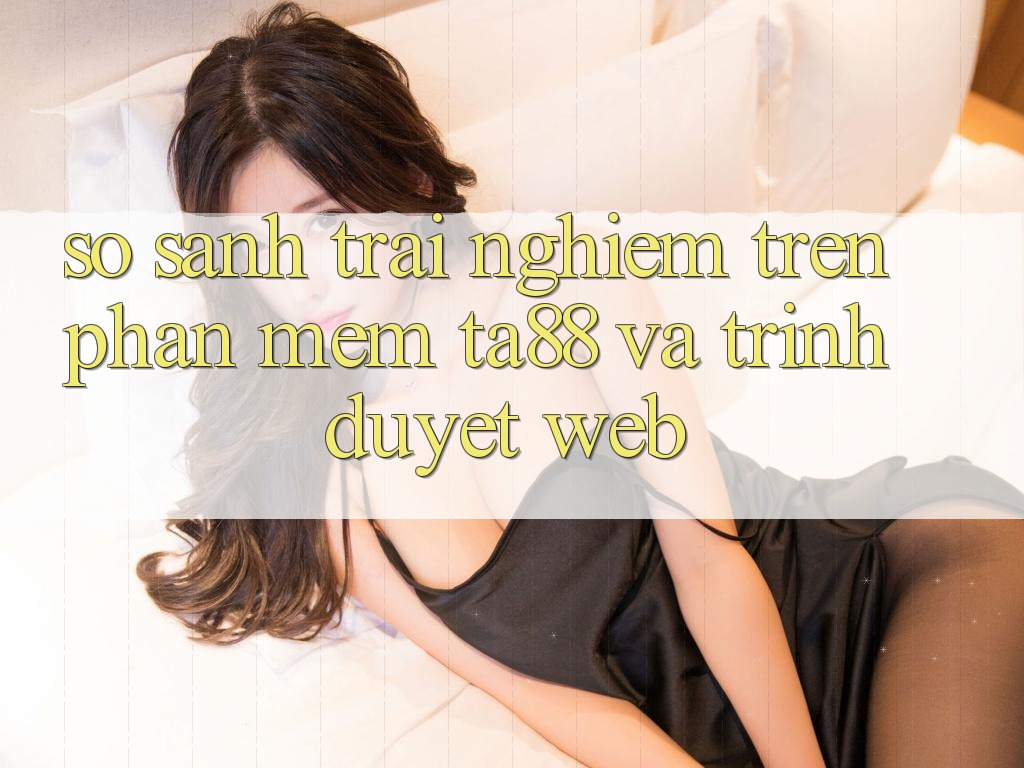 So Sánh Trải Nghiệm Trên Phần mềm TA88 Và Trình Duyệt Web