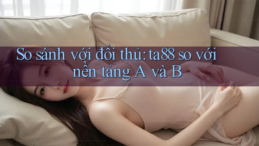 So sánh với đối thủ: ta88 so với nền tảng A và B So sánh với đối thủ: ta88 so với nền tảng A và B