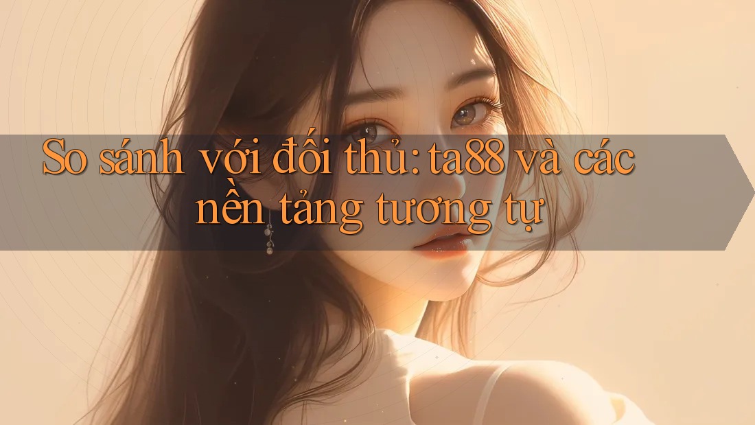 So sánh với đối thủ: ta88 và các nền tảng tương tự