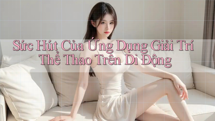 Sức Hút Của Ứng Dụng Giải Trí Thể Thao Trên Di Động Sức Hút Của Ứng Dụng Giải Trí Thể Thao Trên Di Động