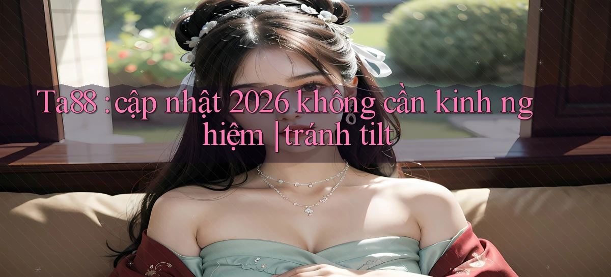 Ta88 cập nhật 2026 không cần kinh nghiệm tránh tilt