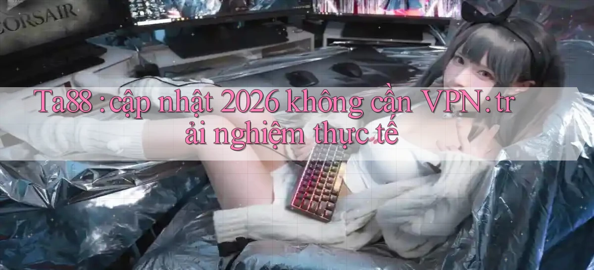 Ta88 cập nhật 2026 không cần VPN trải nghiệm thực tế