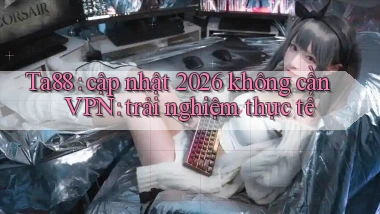 Ta88 cập nhật 2026 không cần VPN trải nghiệm thực tế
