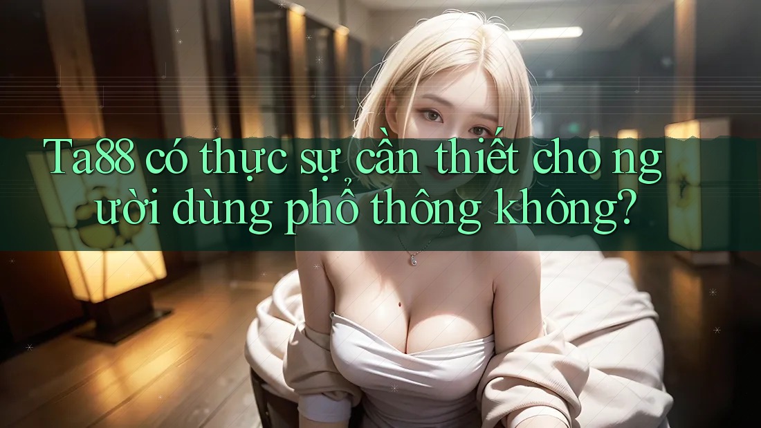 Ta88 có thực sự cần thiết cho người dùng phổ thông không? Ta88 có thực sự cần thiết cho người dùng phổ thông không?