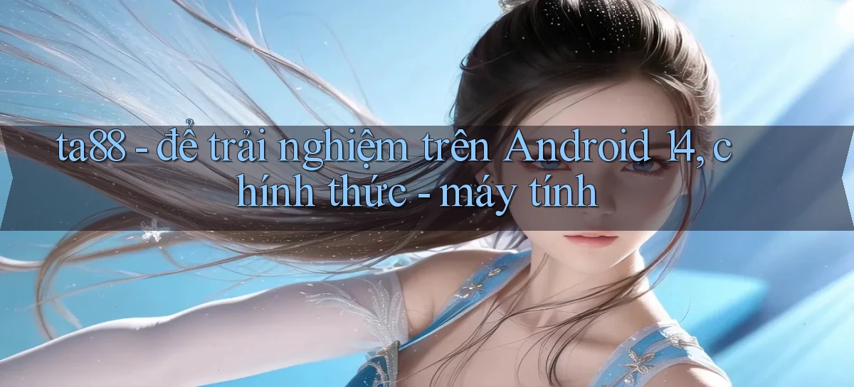 ta88   để trải nghiệm trên Android 14, chính thức   máy tính
