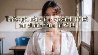 Ta88 gói hội viên   so sánh từ kênh chính thức iOS 18
