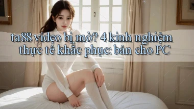ta88 video bị mờ 4 kinh nghiệm thực tế khắc phục bản cho PC