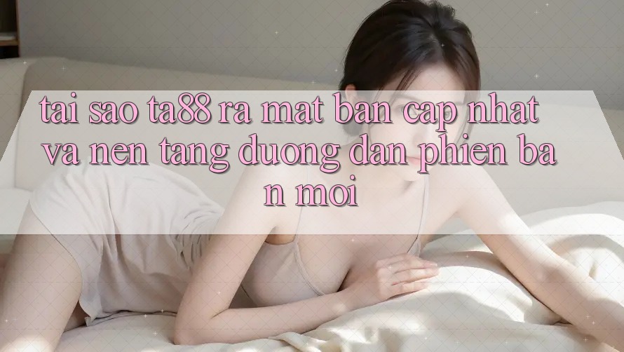 Tại Sao TA88 Ra Mắt Bản Cập Nhật Và Nền tảng Đường dẫn Phiên bản mới?
