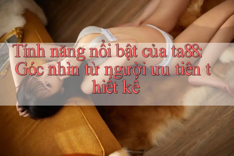 Tính năng nổi bật của ta88: Góc nhìn từ người ưu tiên thiết kế Tính năng nổi bật của ta88: Góc nhìn từ người ưu tiên thiết kế