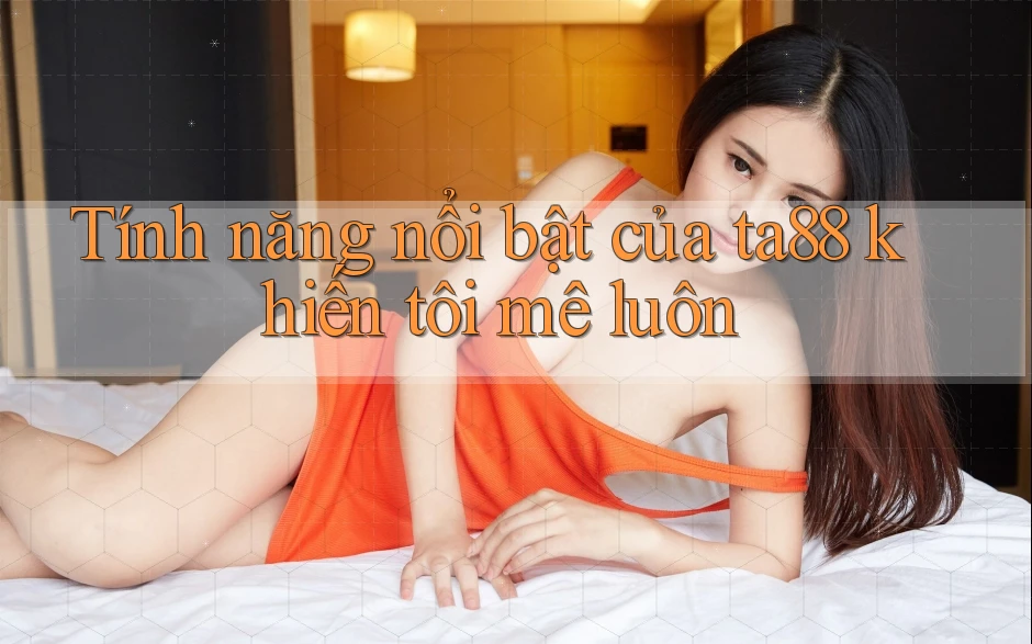 Tính năng nổi bật của ta88 khiến tôi mê luôn Tính năng nổi bật của ta88 khiến tôi mê luôn