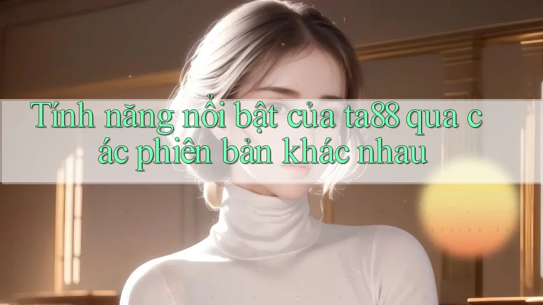Tính năng nổi bật của ta88 qua các phiên bản khác nhau Tính năng nổi bật của ta88 qua các phiên bản khác nhau