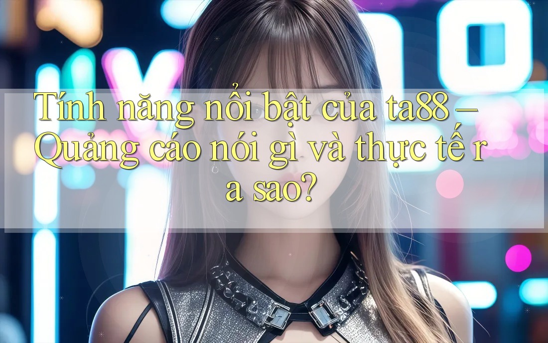 Tính năng nổi bật của ta88 – Quảng cáo nói gì và thực tế ra sao?