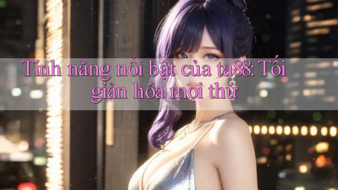 Tính năng nổi bật của ta88: Tối giản hóa mọi thứ Tính năng nổi bật của ta88: Tối giản hóa mọi thứ
