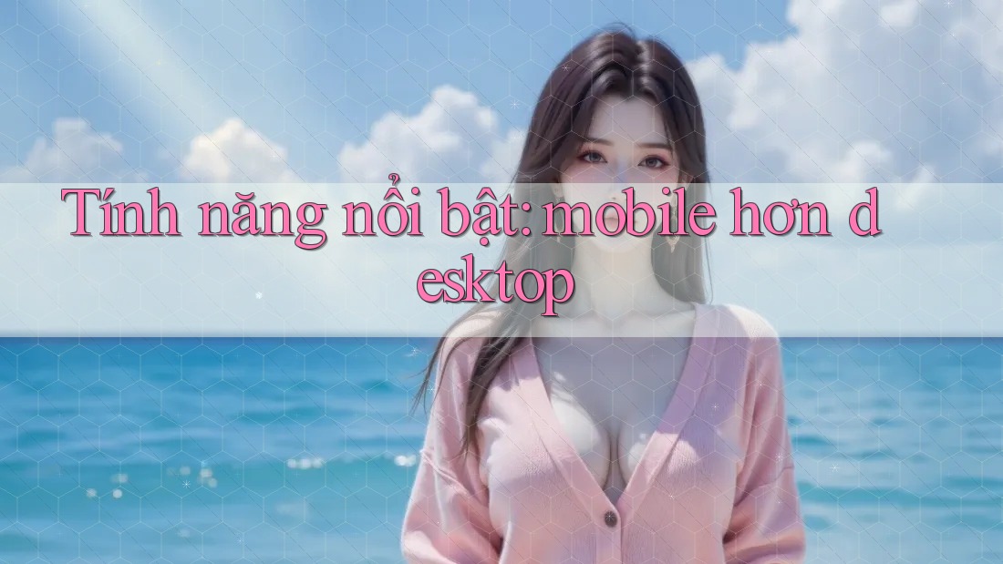 Tính năng nổi bật: mobile hơn desktop Tính năng nổi bật: mobile hơn desktop