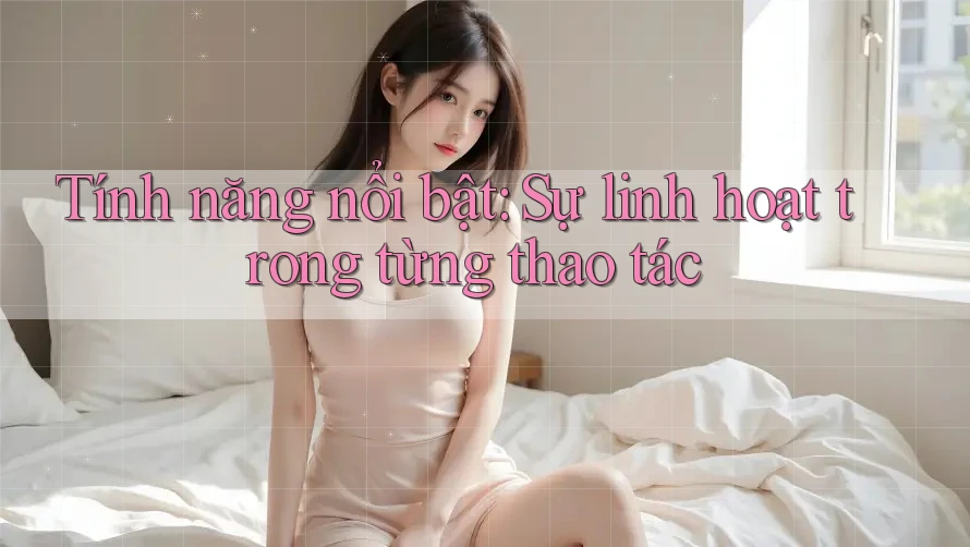 Tính năng nổi bật: Sự linh hoạt trong từng thao tác
