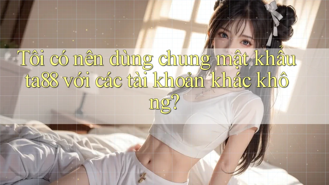 Tôi có nên dùng chung mật khẩu ta88 với các tài khoản khác không? Tôi có nên dùng chung mật khẩu ta88 với các tài khoản khác không?