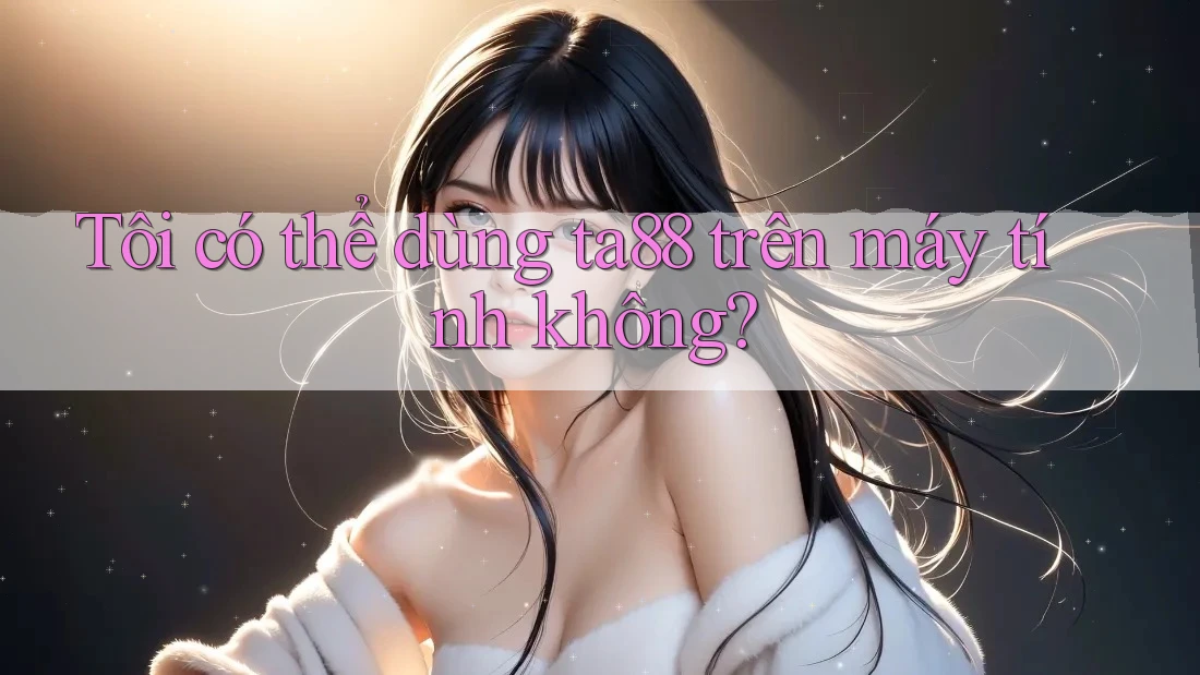 Tôi có thể dùng ta88 trên máy tính không? Tôi có thể dùng ta88 trên máy tính không?