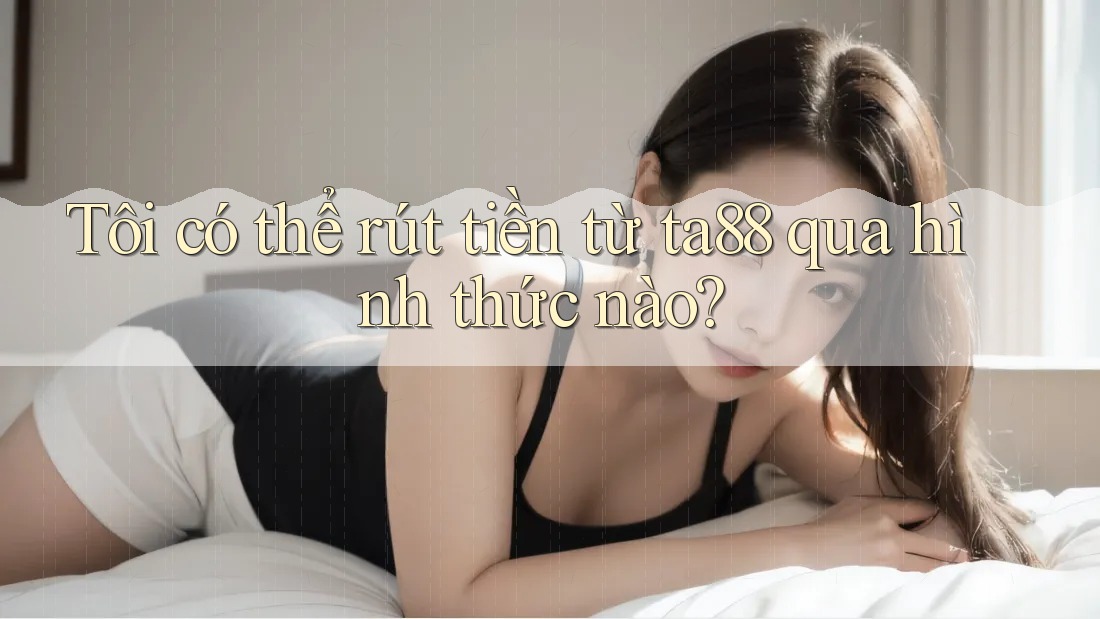 Tôi có thể rút tiền từ ta88 qua hình thức nào?