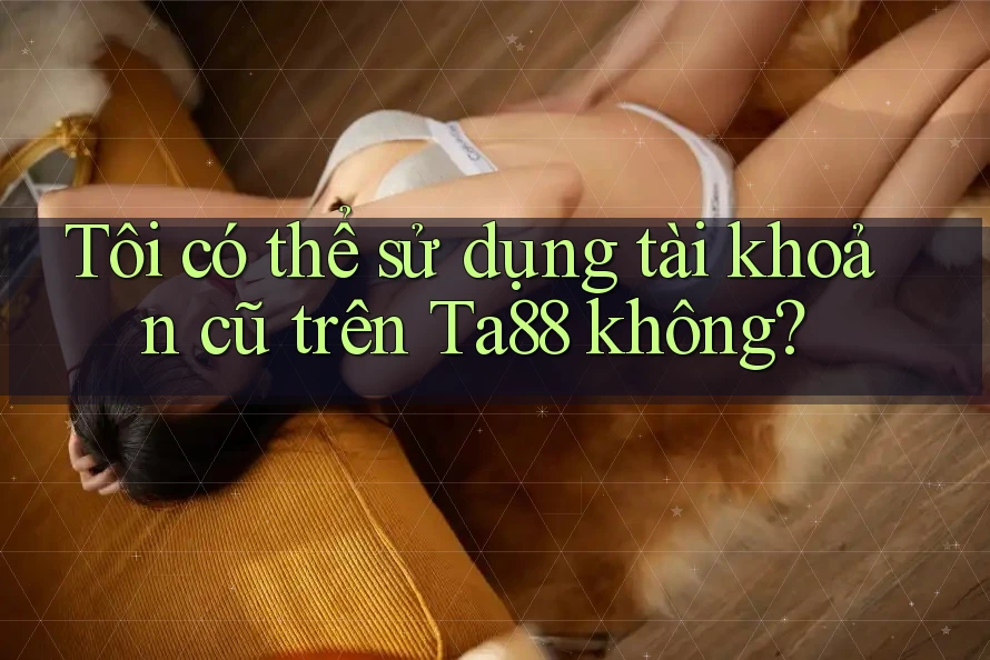 Tôi có thể sử dụng tài khoản cũ trên Ta88 không? Tôi có thể sử dụng tài khoản cũ trên Ta88 không?