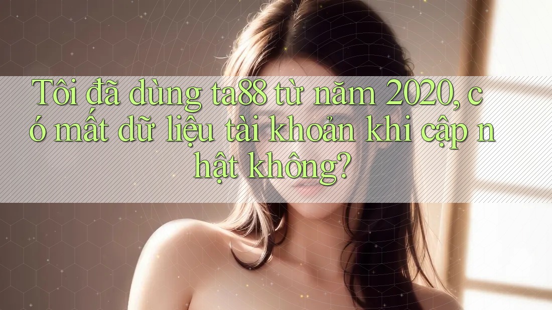 Tôi đã dùng ta88 từ năm 2020, có mất dữ liệu tài khoản khi cập nhật không?