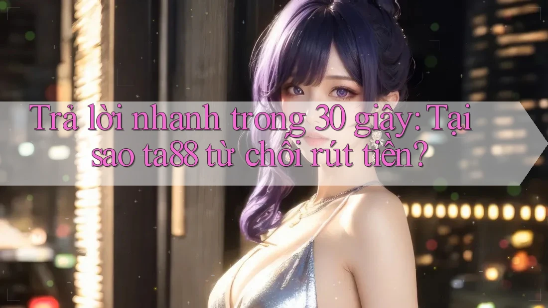 Trả lời nhanh trong 30 giây: Tại sao ta88 từ chối rút tiền?